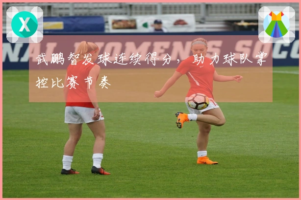 武鹏智发球连续得分，助力球队掌控比赛节奏