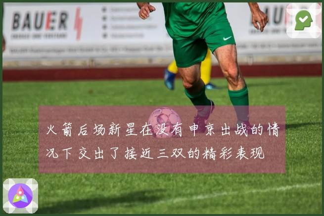 火箭后场新星在没有申京出战的情况下交出了接近三双的精彩表现