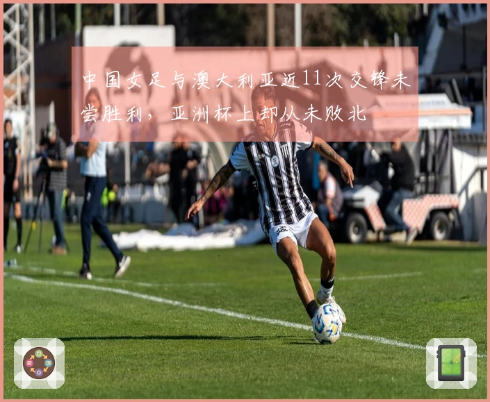 中国女足与澳大利亚近11次交锋未尝胜利，亚洲杯上却从未败北