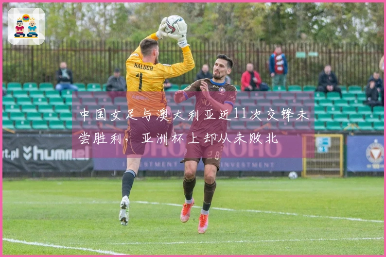 中国女足与澳大利亚近11次交锋未尝胜利，亚洲杯上却从未败北
