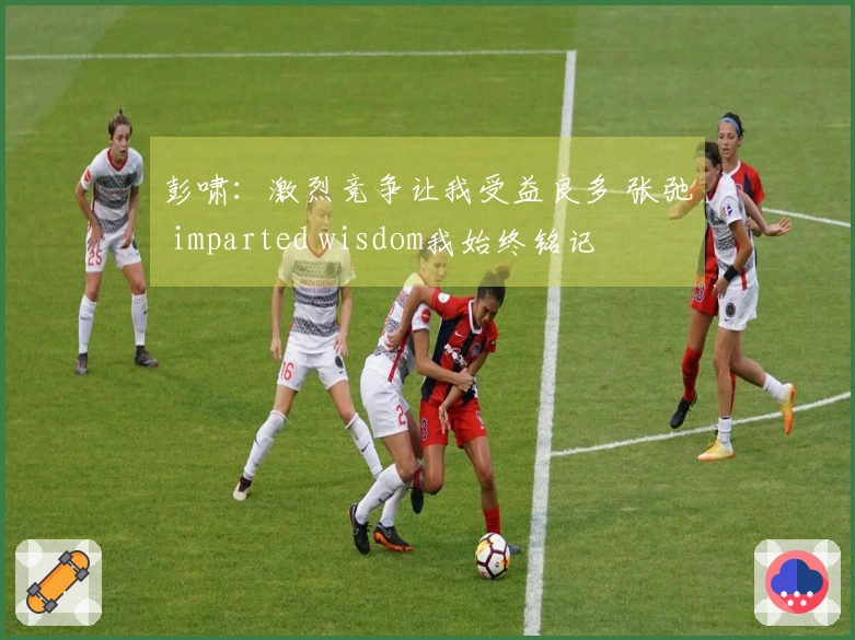 彭啸：激烈竞争让我受益良多 张弛 imparted wisdom我始终铭记