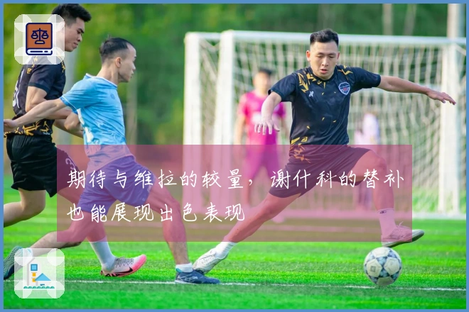 期待与维拉的较量，谢什科的替补也能展现出色表现